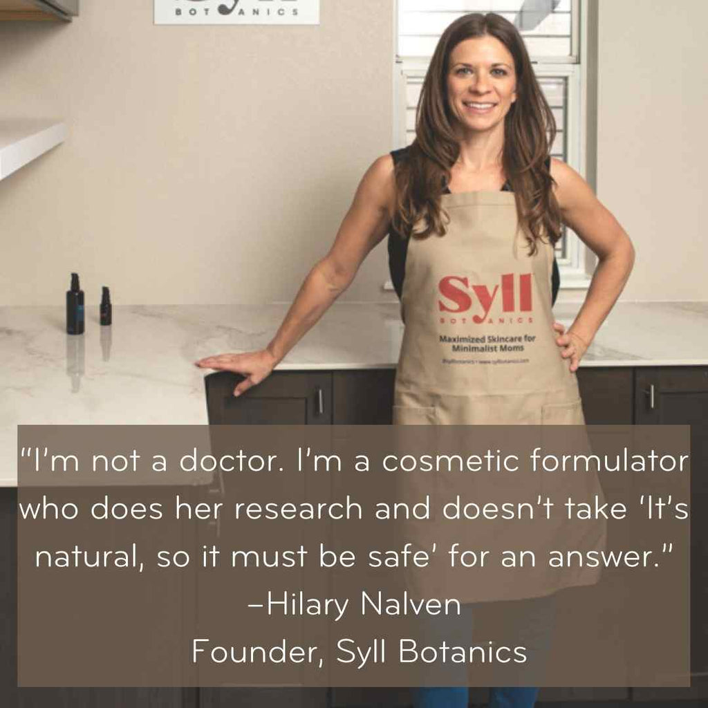I'm not a doctor. I'm a cosmetic formulator who does her research and doesn't take "it's natural, so it must be safe" for an answer." - Hilary Nalven, Founder, Syll Botanics 